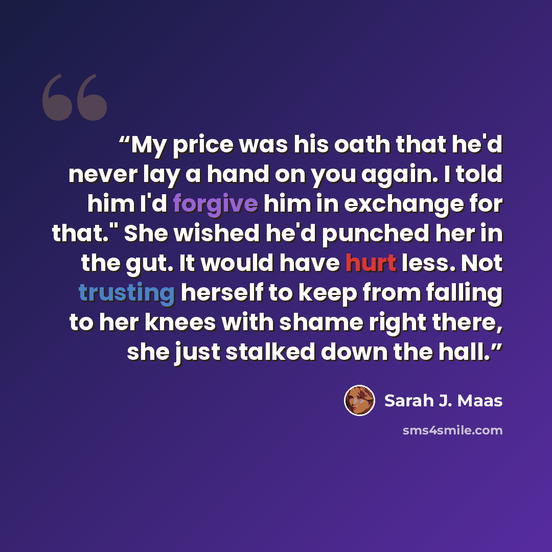 “My price was his oath that he'd never lay a hand on you again. I told him I'd forgive him in exchange for that." She wished he'd punched her in the gut. It would have hurt less. Not trusting herself to keep from falling to her knees with shame right there, she just stalked down the hall.” quote by Sarah J. Maas
