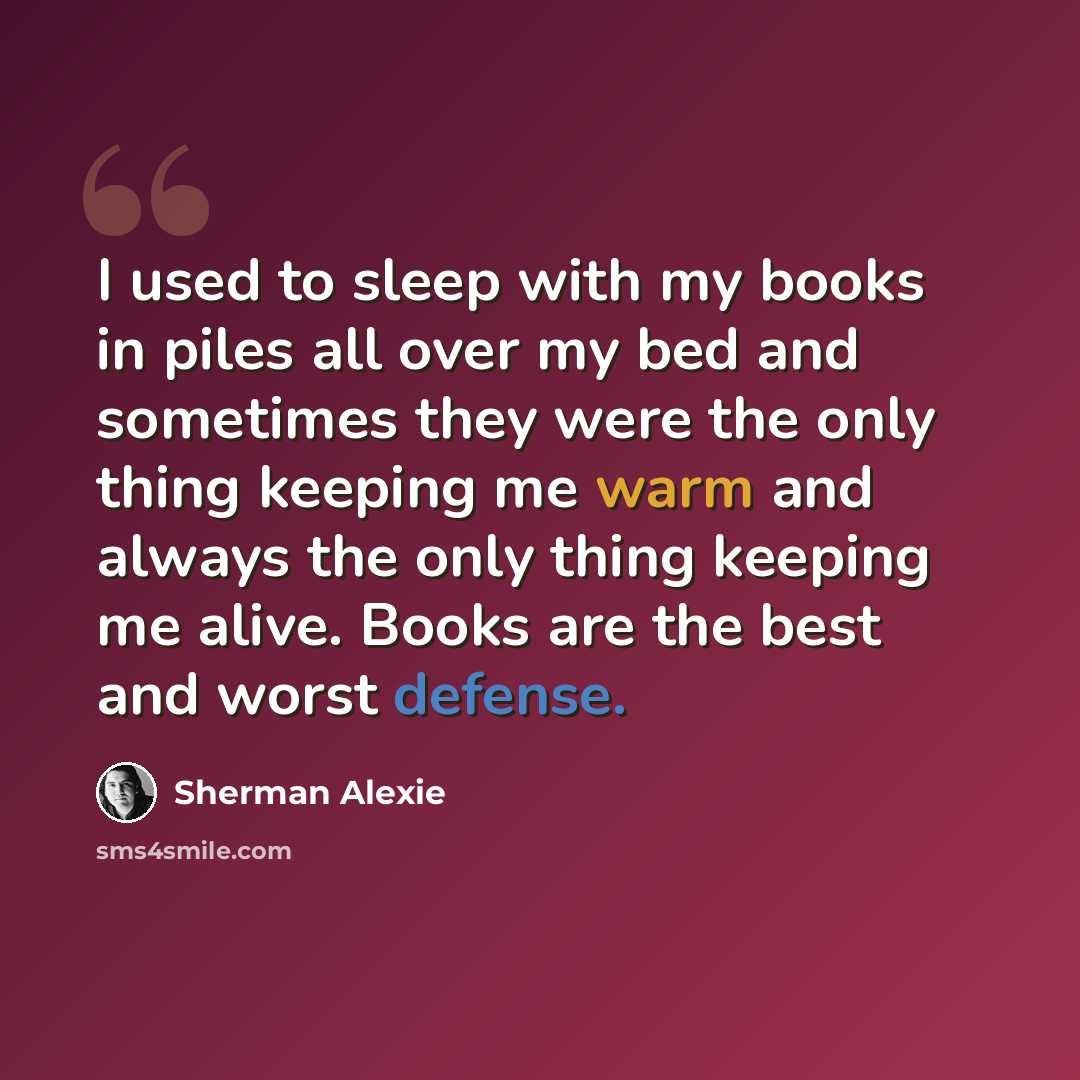 “I used to sleep with my books in piles all over my bed and sometimes they were the only thing keeping me warm and always the only thing keeping me alive. Books are the best and worst defense.” quote by Sherman Alexie