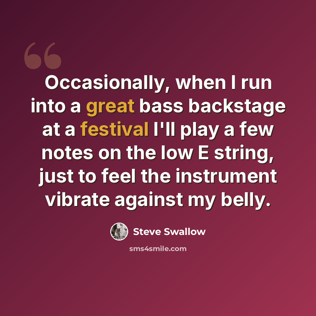 “Occasionally, when I run into a great bass backstage at a festival I'll play a few notes on the low E string, just to feel the instrument vibrate against my belly.” quote by Steve Swallow