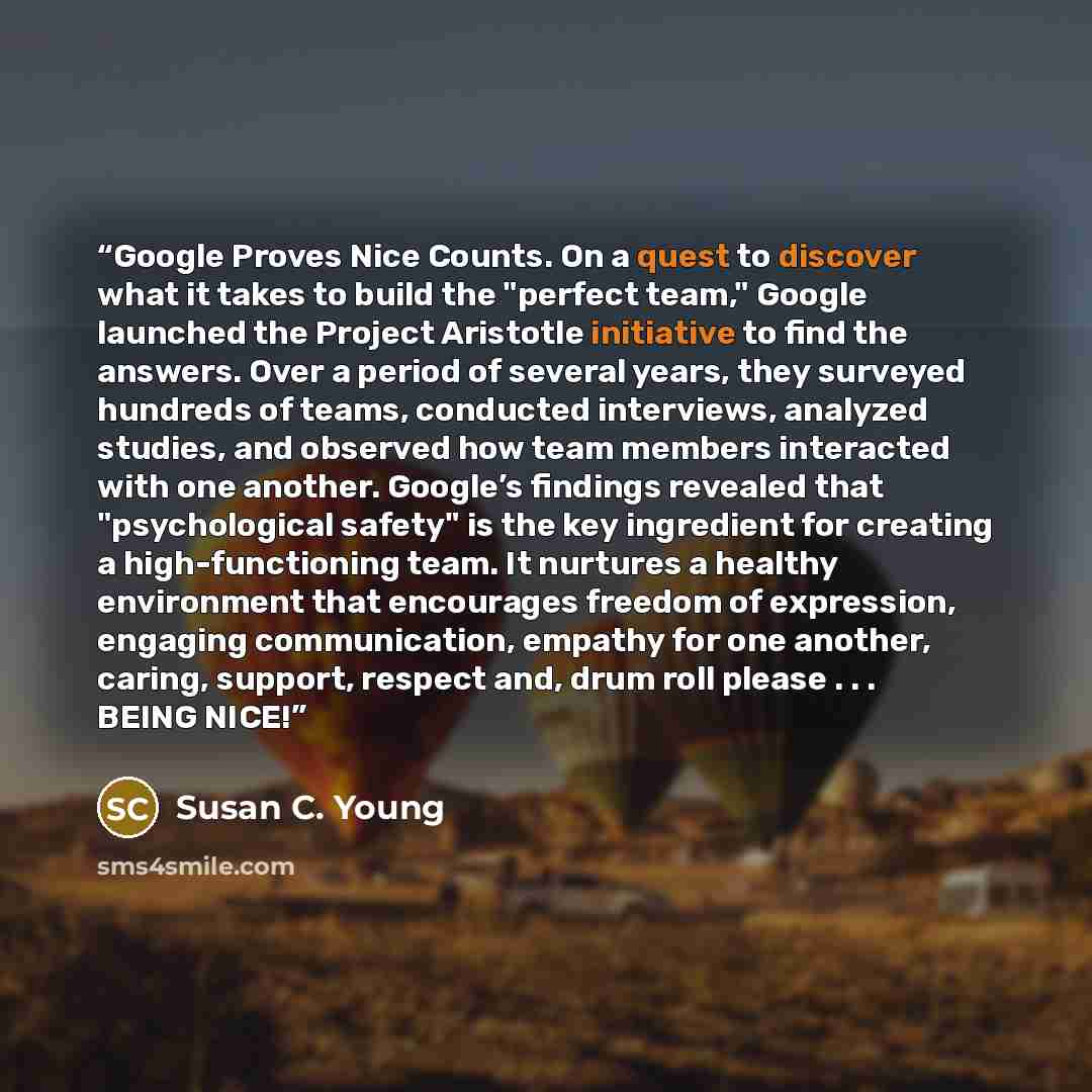 “Google Proves Nice Counts. On a quest to discover what it takes to build the "perfect team," Google launched the Project Aristotle initiative to find the answers. Over a period of several years, they surveyed hundreds of teams, conducted interviews, analyzed studies, and observed how team members…” quote by Susan C. Young