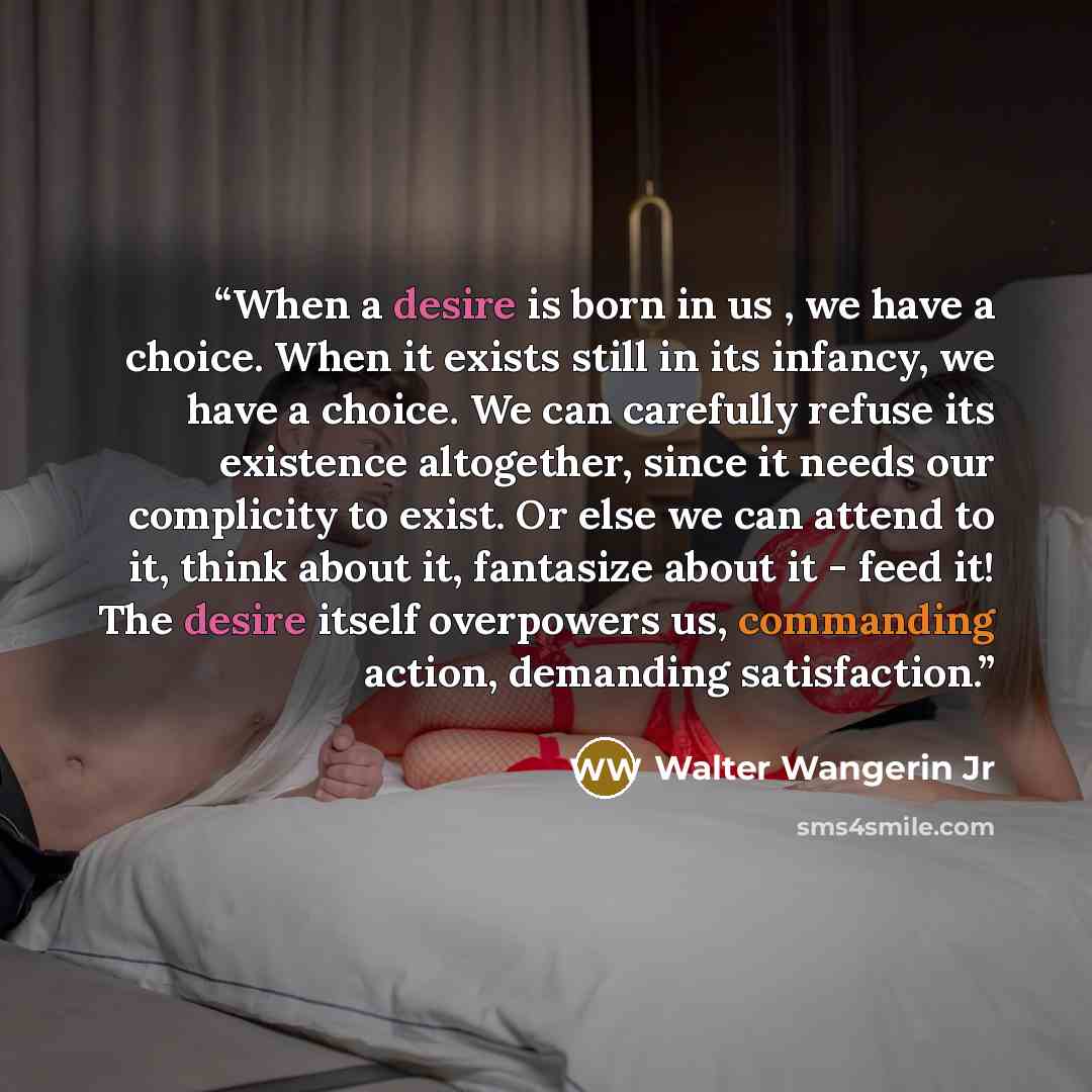 “When a desire is born in us , we have a choice. When it exists still in its infancy, we have a choice. We can carefully refuse its existence altogether, since it needs our complicity to exist. Or else we can attend to it, think about it, fantasize about it - feed it! The desire itself overpowers…” quote by Walter Wangerin Jr