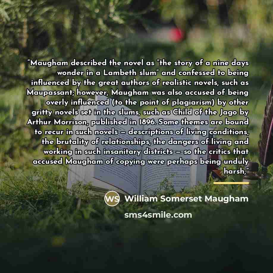 “Maugham described the novel as “the story of a nine days wonder in a Lambeth slum” and confessed to being influenced by the great authors of realistic novels, such as Maupassant; however, Maugham was also accused of being overly influenced (to the point of plagiarism) by other gritty novels set in…” quote by William Somerset Maugham