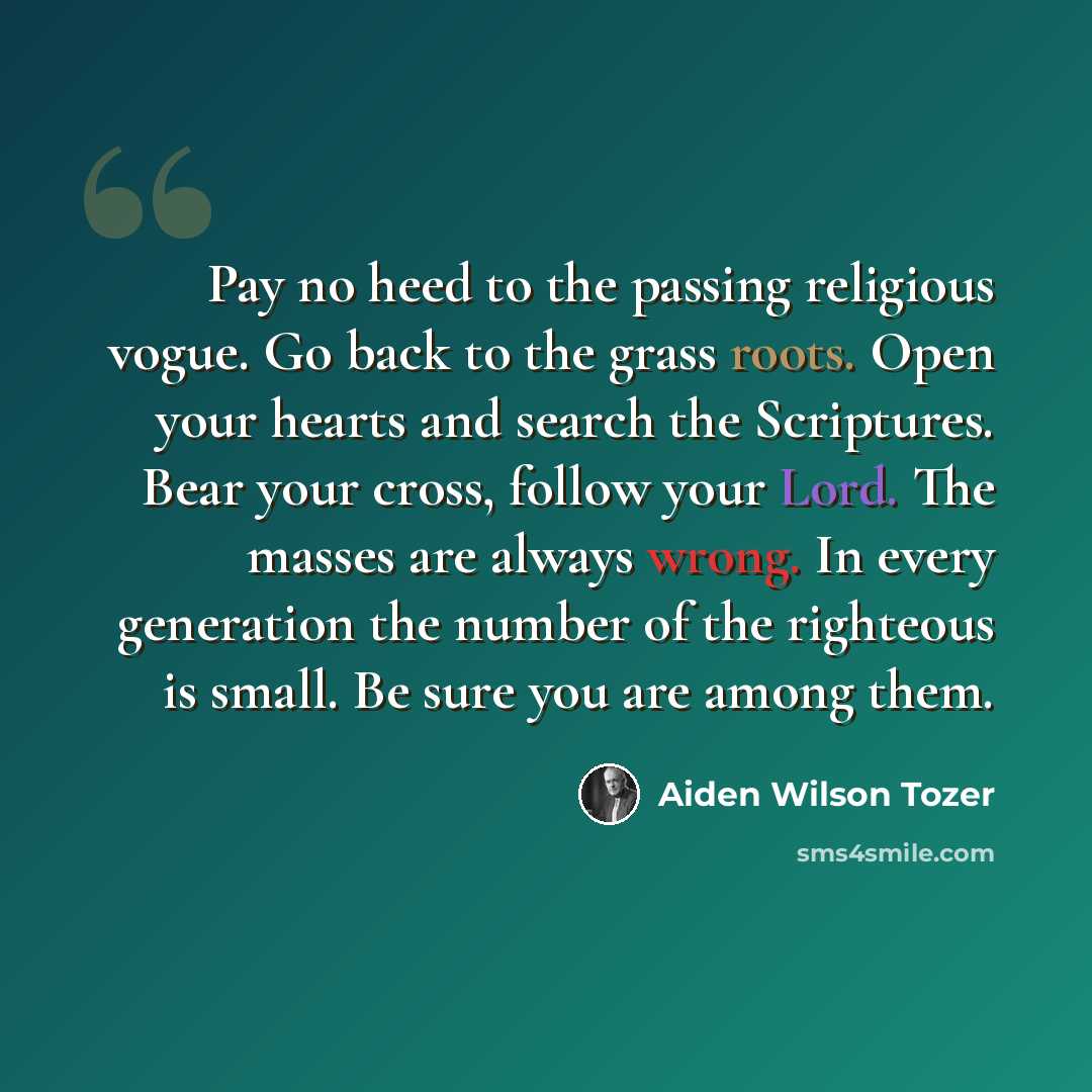 “Pay no heed to the passing religious vogue. Go back to the grass roots. Open your hearts and search the Scriptures. Bear your cross, follow your Lord. The masses are always wrong. In every generation the number of the righteous is small. Be sure you are among them.” quote by Aiden Wilson Tozer