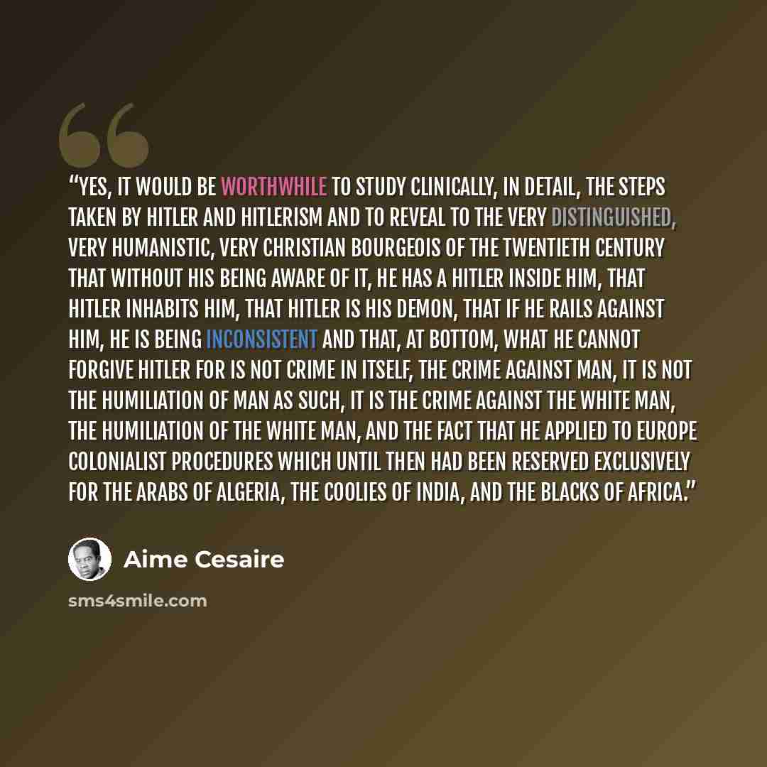 “Yes, it would be worthwhile to study clinically, in detail, the steps taken by Hitler and Hitlerism and to reveal to the very distinguished, very humanistic, very Christian bourgeois of the twentieth century that without his being aware of it, he has a Hitler inside him, that Hitler inhabits him…” quote by Aimé Césaire
