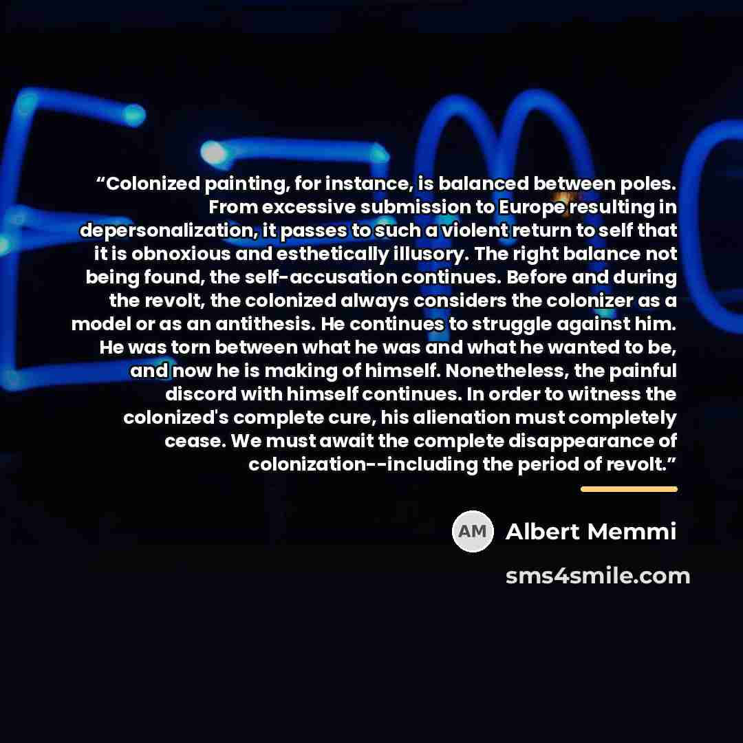 “Colonized painting, for instance, is balanced between poles. From excessive submission to Europe resulting in depersonalization, it passes to such a violent return to self that it is obnoxious and esthetically illusory. The right balance not being found, the self-accusation continues. Before and…” quote by Albert Memmi