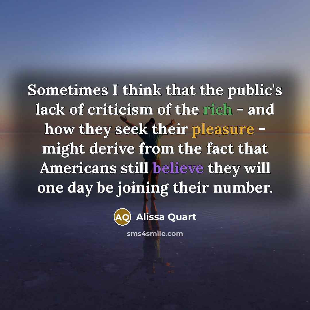 “Sometimes I think that the public's lack of criticism of the rich - and how they seek their pleasure - might derive from the fact that Americans still believe they will one day be joining their number.” quote by Alissa Quart
