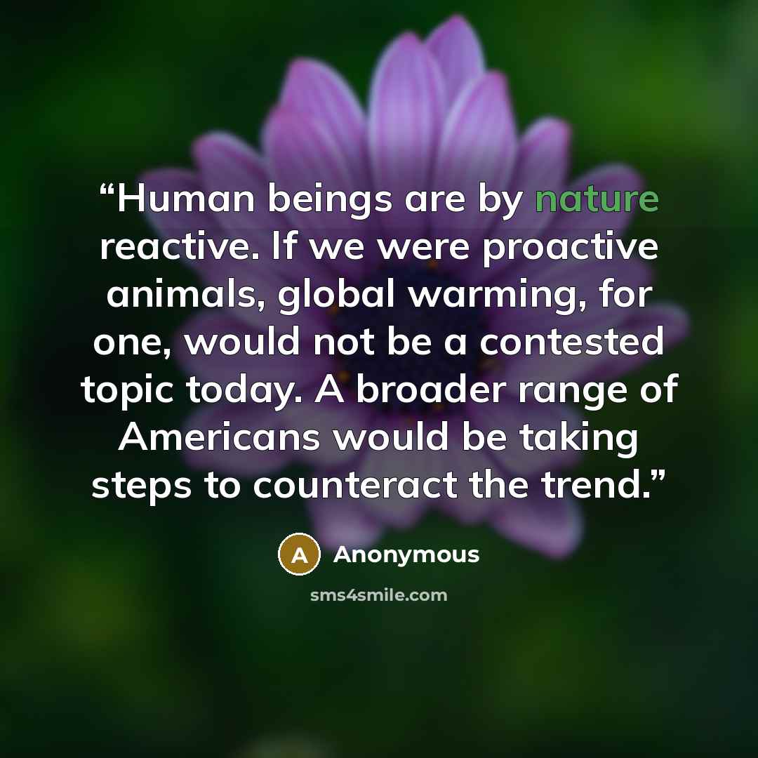 “Human beings are by nature reactive. If we were proactive animals, global warming, for one, would not be a contested topic today. A broader range of Americans would be taking steps to counteract the trend.” quote by Anonymous