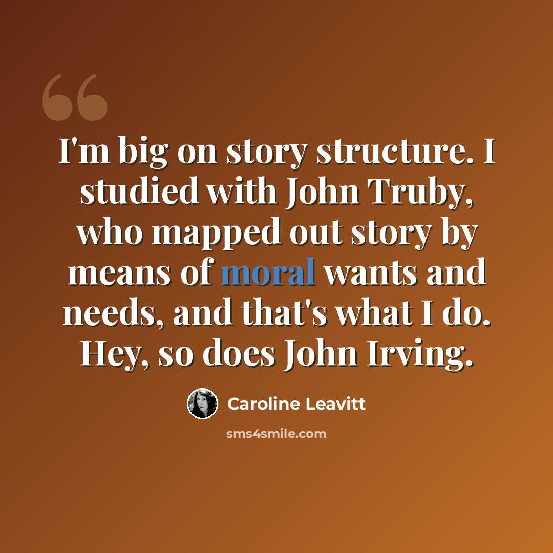 “I'm big on story structure. I studied with John Truby, who mapped out story by means of moral wants and needs, and that's what I do. Hey, so does John Irving.” quote by Caroline Leavitt
