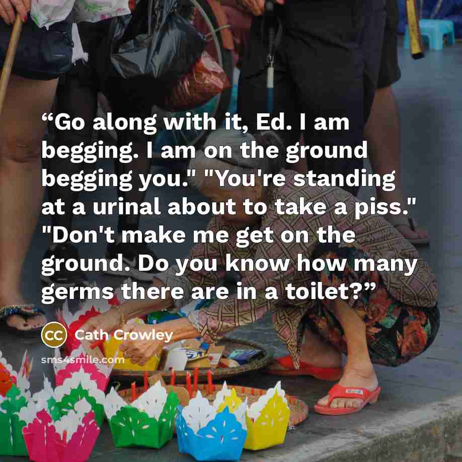 “Go along with it, Ed. I am begging. I am on the ground begging you." "You're standing at a urinal about to take a piss." "Don't make me get on the ground. Do you know how many germs there are in a toilet?” quote by Cath Crowley
