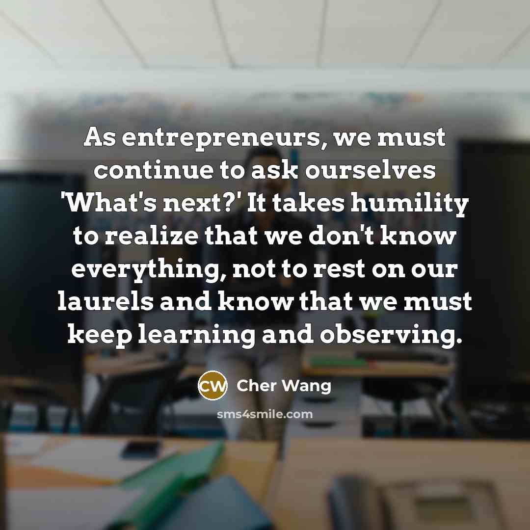 “As entrepreneurs, we must continue to ask ourselves 'What's next?' It takes humility to realize that we don't know everything, not to rest on our laurels and know that we must keep learning and observing.” quote by Cher Wang