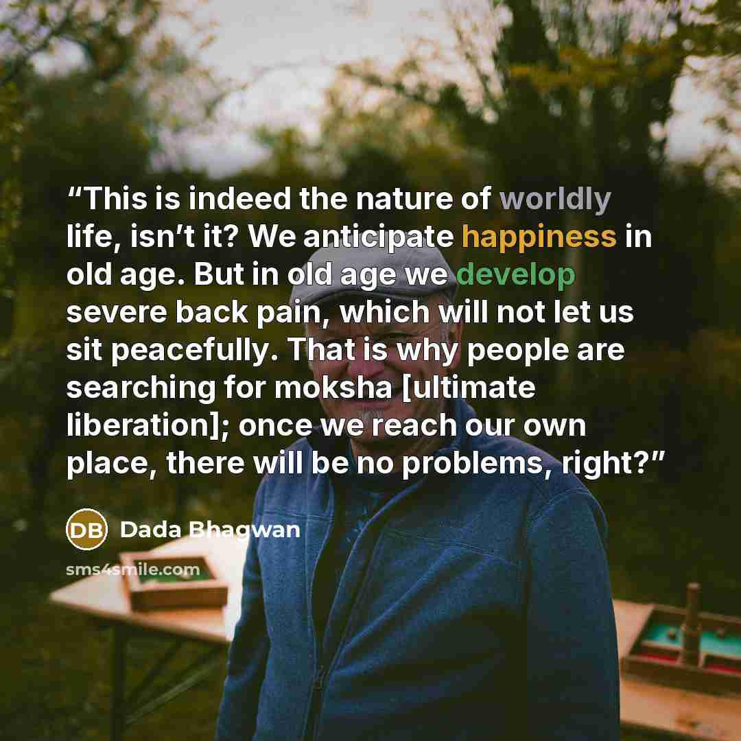 “This is indeed the nature of worldly life, isn’t it? We anticipate happiness in old age. But in old age we develop severe back pain, which will not let us sit peacefully. That is why people are searching for moksha [ultimate liberation]; once we reach our own place, there will be no problems, right?” quote by Dada Bhagwan