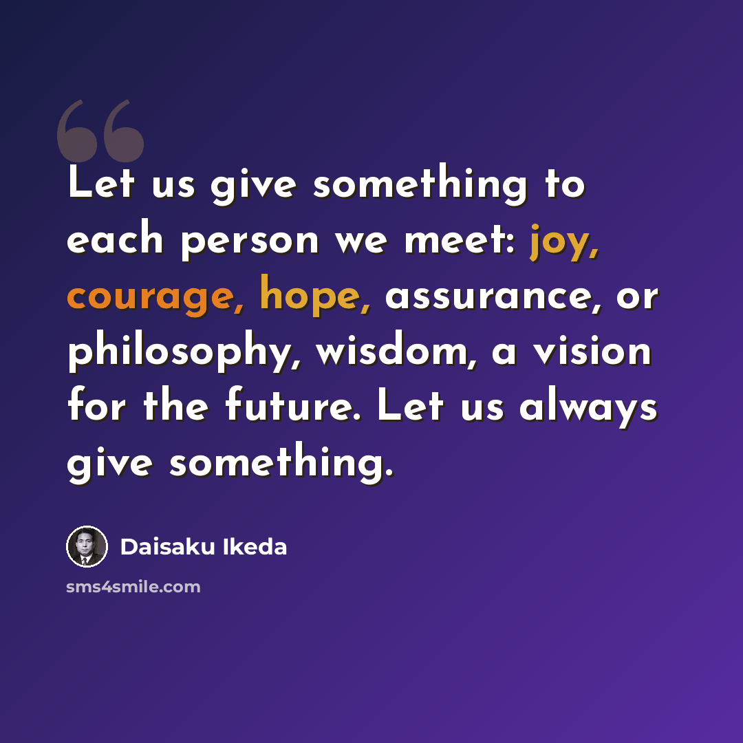 “Let us give something to each person we meet: joy, courage, hope, assurance, or philosophy, wisdom, a vision for the future. Let us always give something.” quote by Daisaku Ikeda