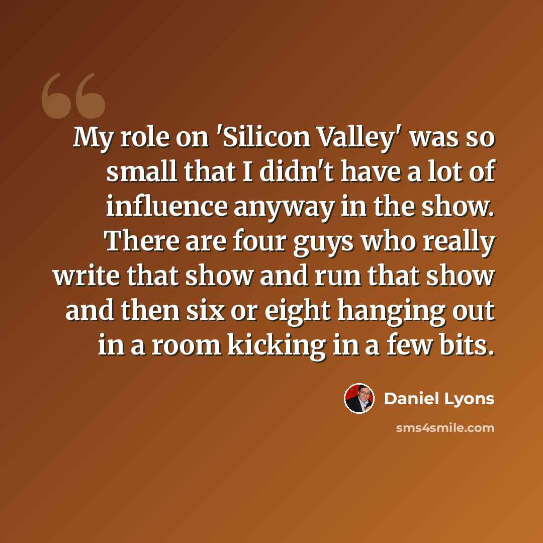 “My role on 'Silicon Valley' was so small that I didn't have a lot of influence anyway in the show. There are four guys who really write that show and run that show and then six or eight hanging out in a room kicking in a few bits.” quote by Daniel Lyons