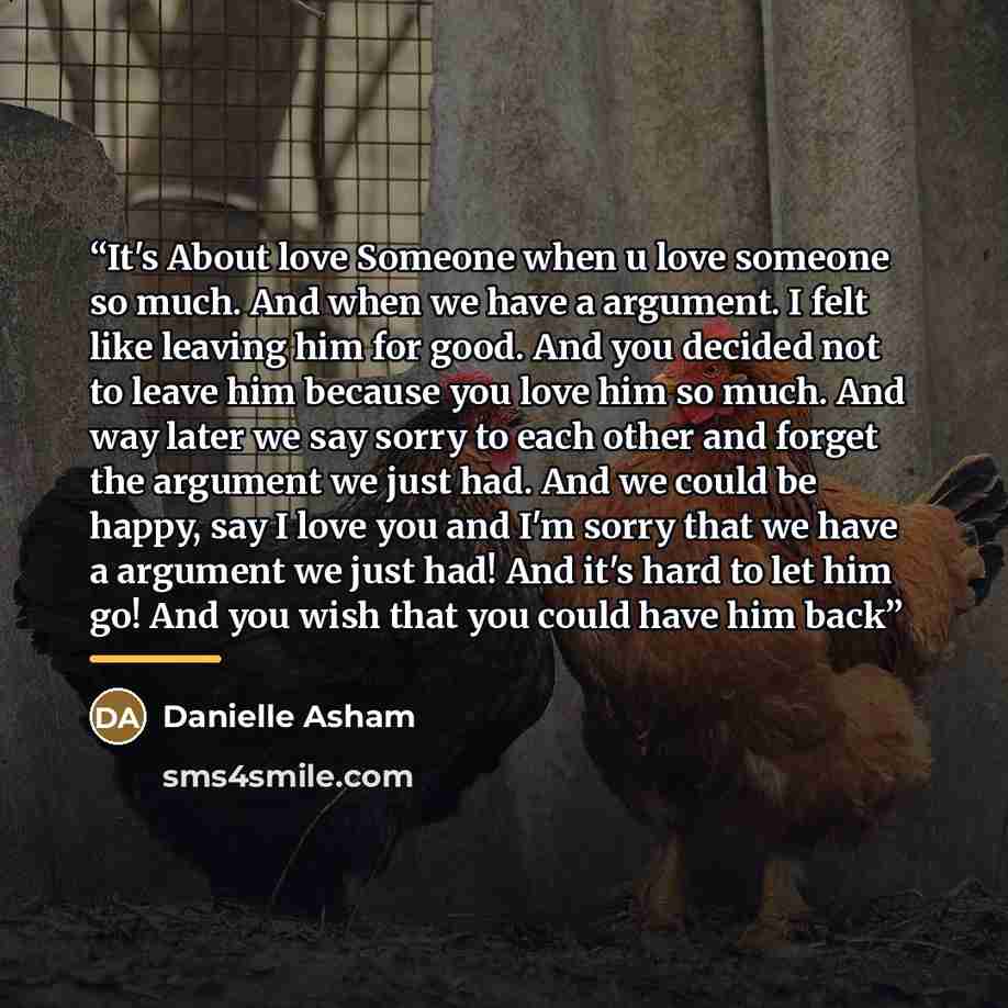 “It's About love Someone when u love someone so much. And when we have a argument. I felt like leaving him for good. And you decided not to leave him because you love him so much. And way later we say sorry to each other and forget the argument we just had. And we could be happy, say I love you and…” quote by Danielle Asham