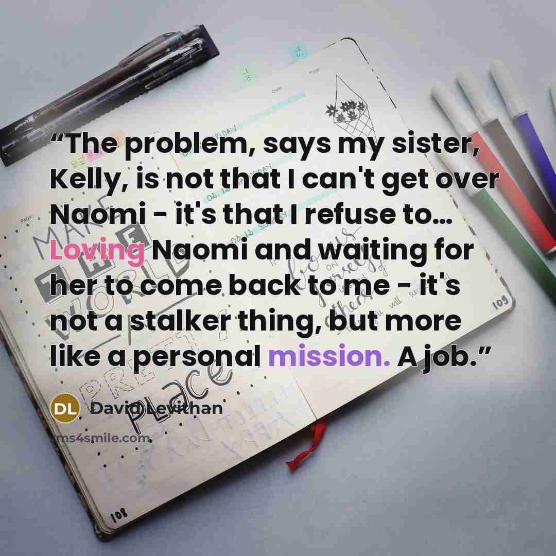 “The problem, says my sister, Kelly, is not that I can't get over Naomi - it's that I refuse to… Loving Naomi and waiting for her to come back to me - it's not a stalker thing, but more like a personal mission. A job.” quote by David Levithan