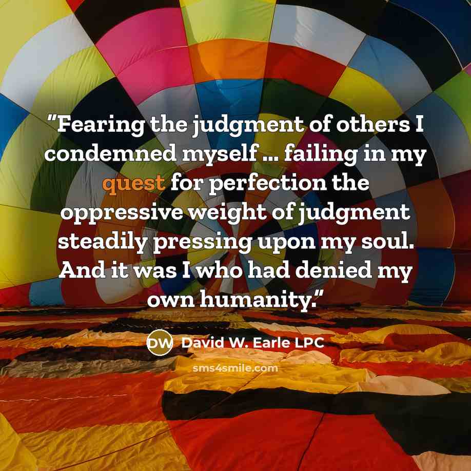 “Fearing the judgment of others I condemned myself … failing in my quest for perfection the oppressive weight of judgment steadily pressing upon my soul. And it was I who had denied my own humanity.” quote by David W. Earle LPC