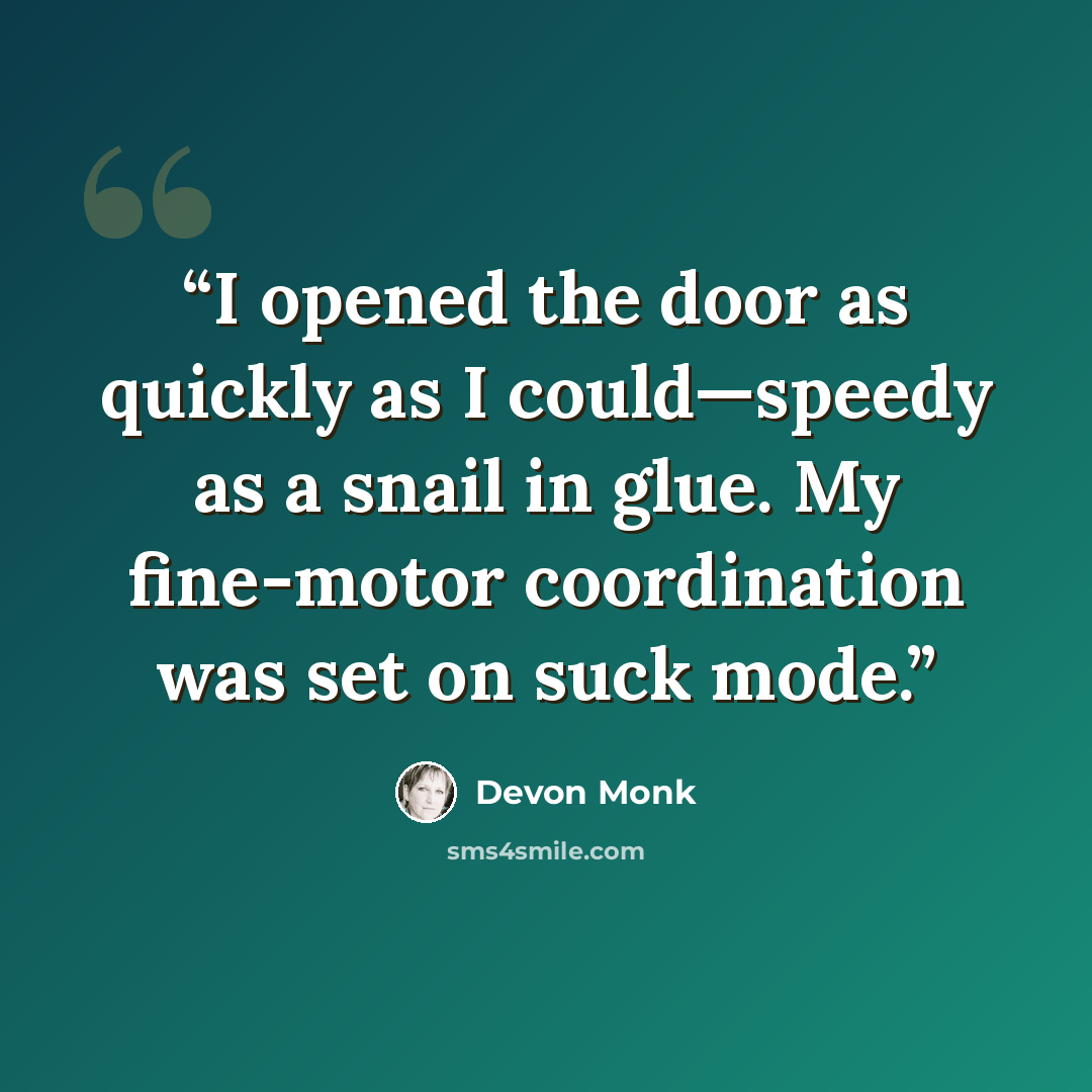 “I opened the door as quickly as I could—speedy as a snail in glue. My fine-motor coordination was set on suck mode.” quote by Devon Monk