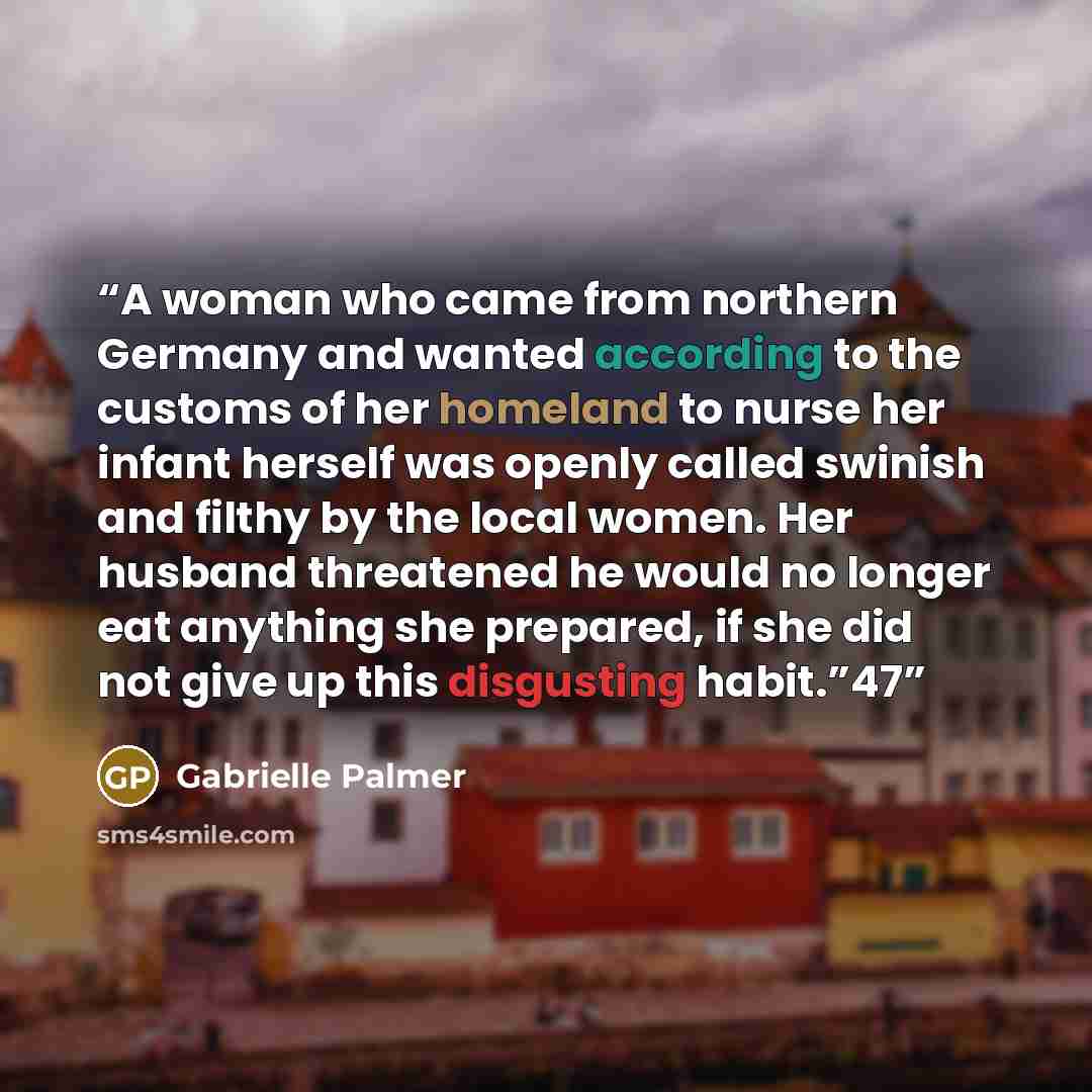 “A woman who came from northern Germany and wanted according to the customs of her homeland to nurse her infant herself was openly called swinish and filthy by the local women. Her husband threatened he would no longer eat anything she prepared, if she did not give up this disgusting habit.”47” quote by Gabrielle Palmer