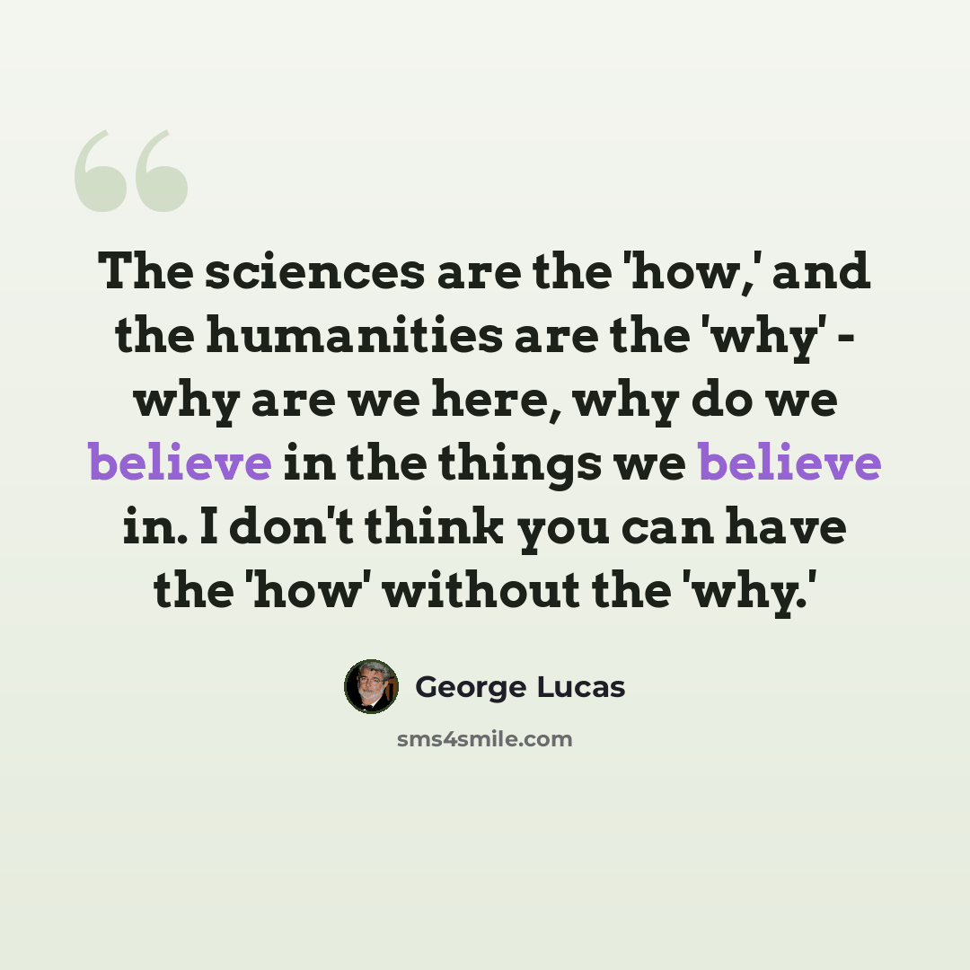 “The sciences are the 'how,' and the humanities are the 'why' - why are we here, why do we believe in the things we believe in. I don't think you can have the 'how' without the 'why.'” quote by George Lucas