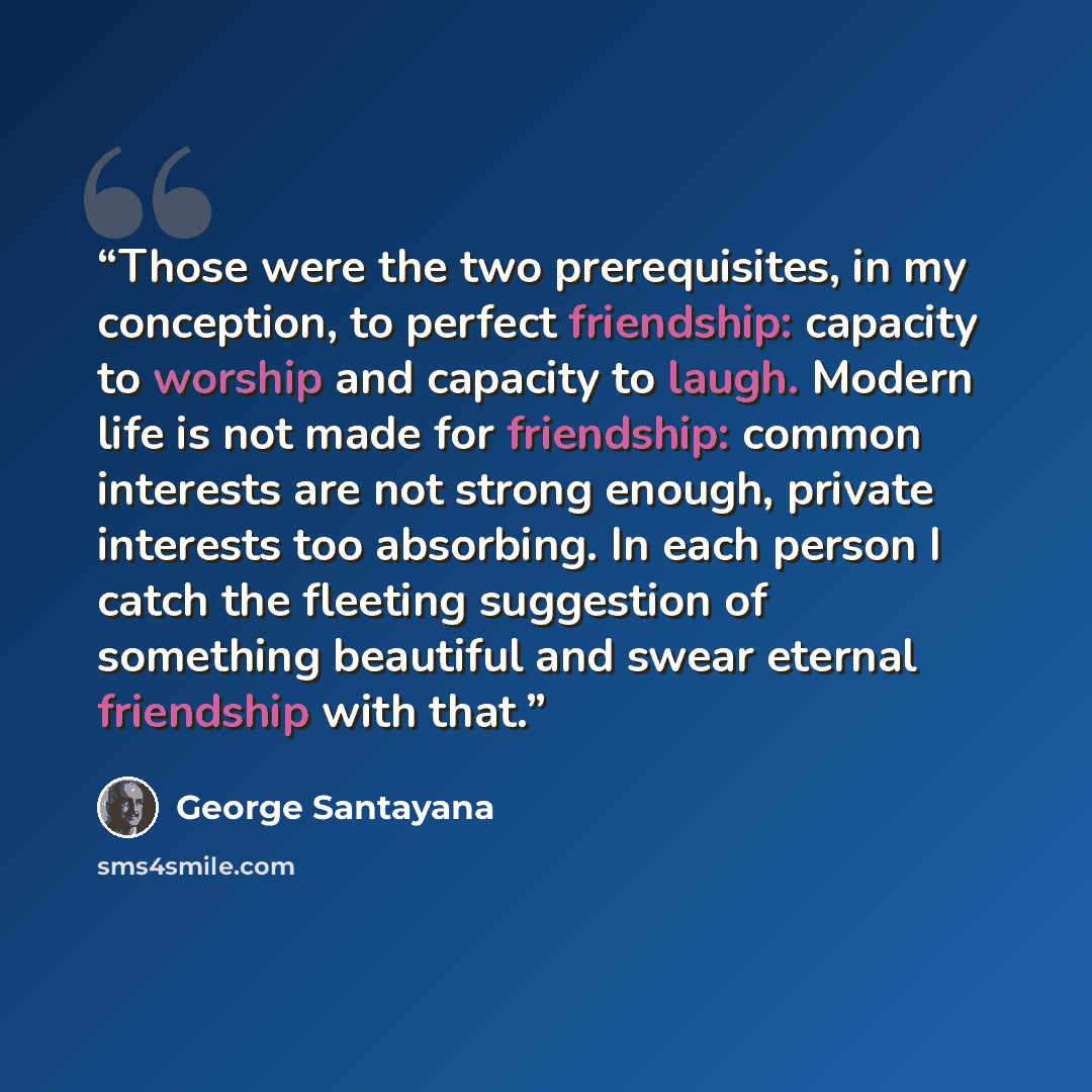 “Those were the two prerequisites, in my conception, to perfect friendship: capacity to worship and capacity to laugh. Modern life is not made for friendship: common interests are not strong enough, private interests too absorbing. In each person I catch the fleeting suggestion of something…” quote by George Santayana
