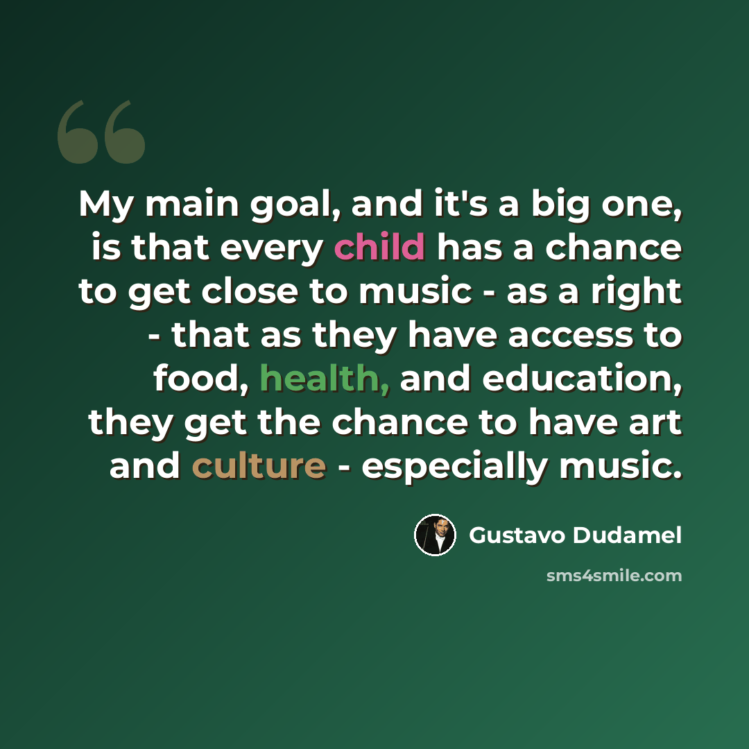 “My main goal, and it's a big one, is that every child has a chance to get close to music - as a right - that as they have access to food, health, and education, they get the chance to have art and culture - especially music.” quote by Gustavo Dudamel