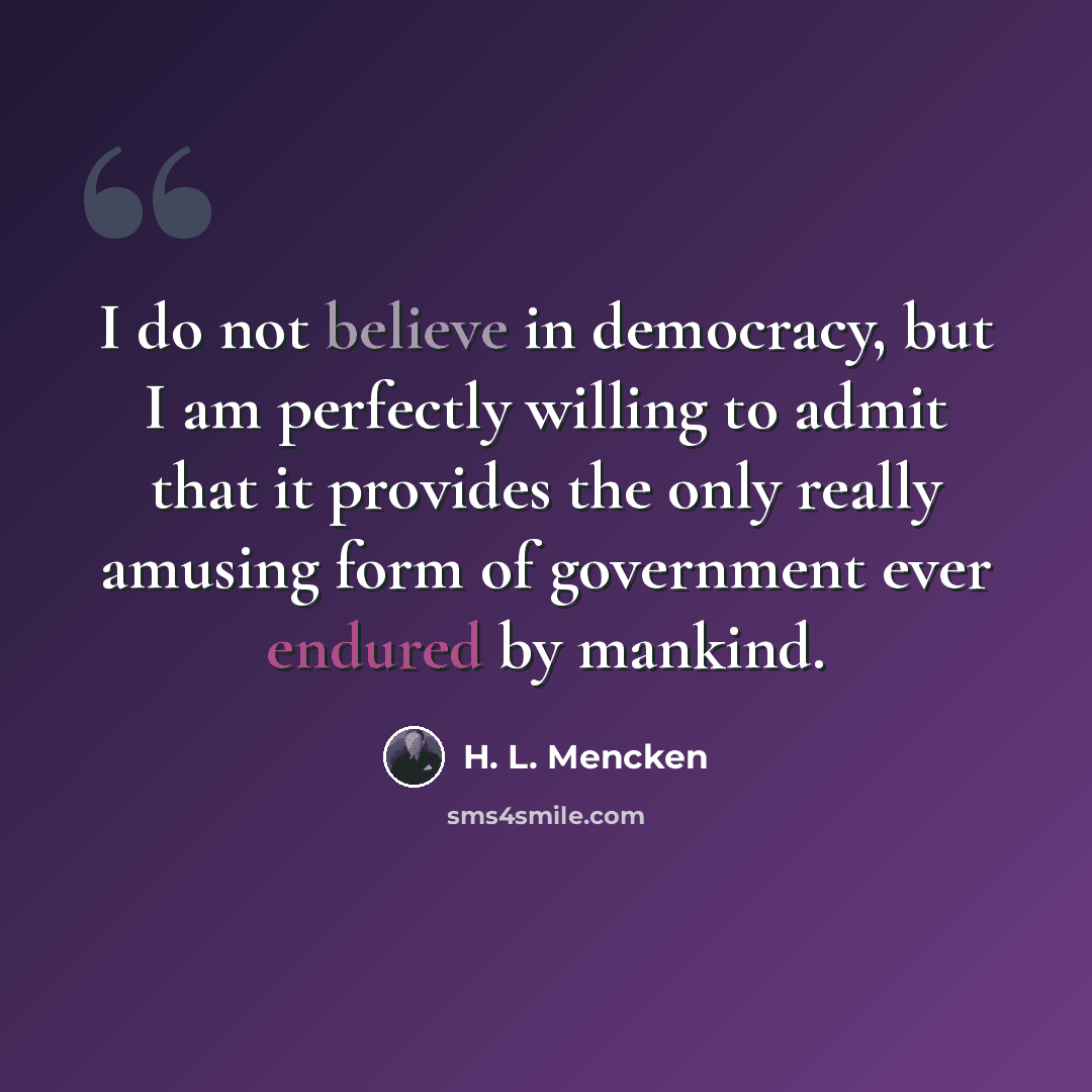 “I do not believe in democracy, but I am perfectly willing to admit that it provides the only really amusing form of government ever endured by mankind.” quote by H. L. Mencken