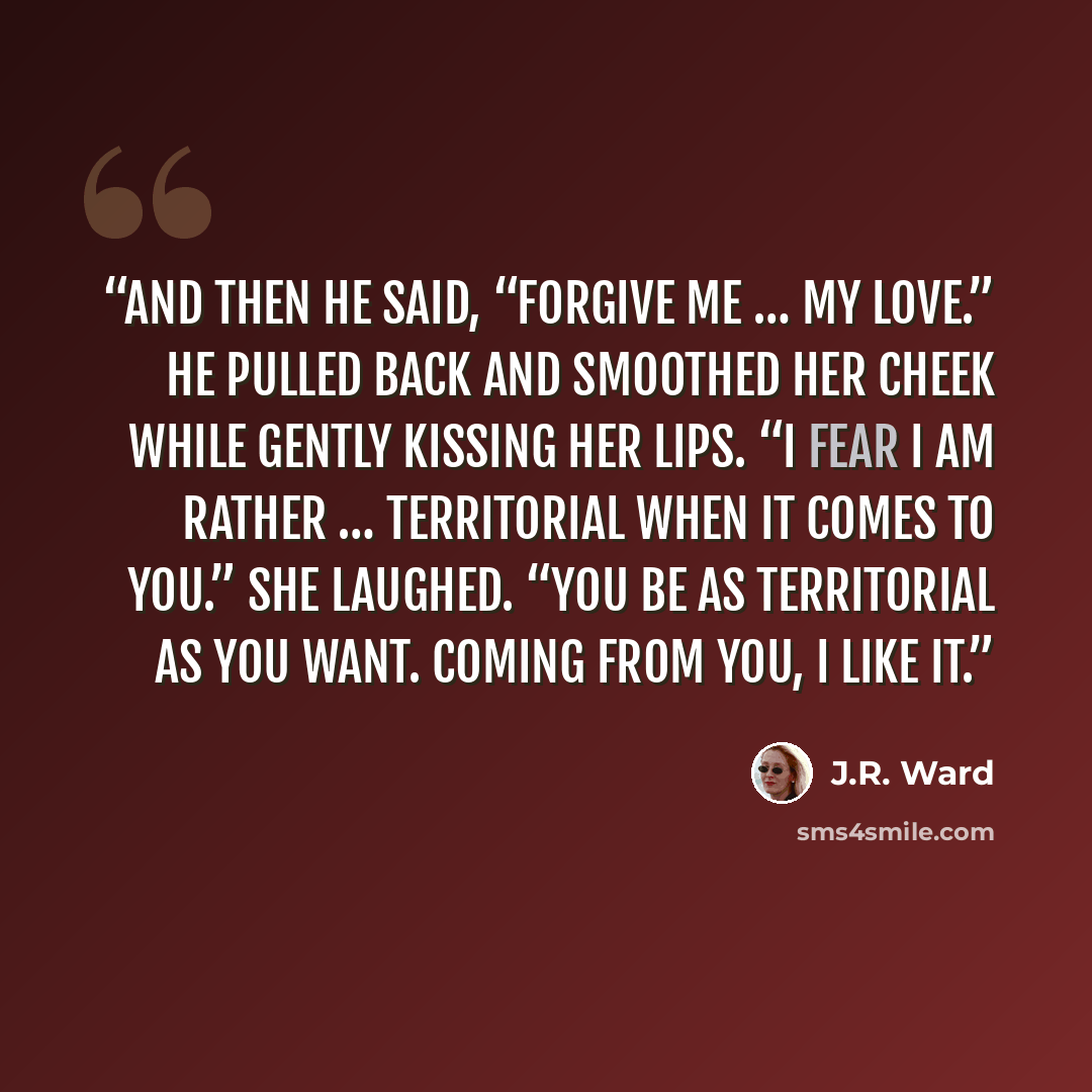 “And then he said, “Forgive me … my love.” He pulled back and smoothed her cheek while gently kissing her lips. “I fear I am rather … territorial when it comes to you.” She laughed. “You be as territorial as you want. Coming from you, I like it.” quote by J.R. Ward