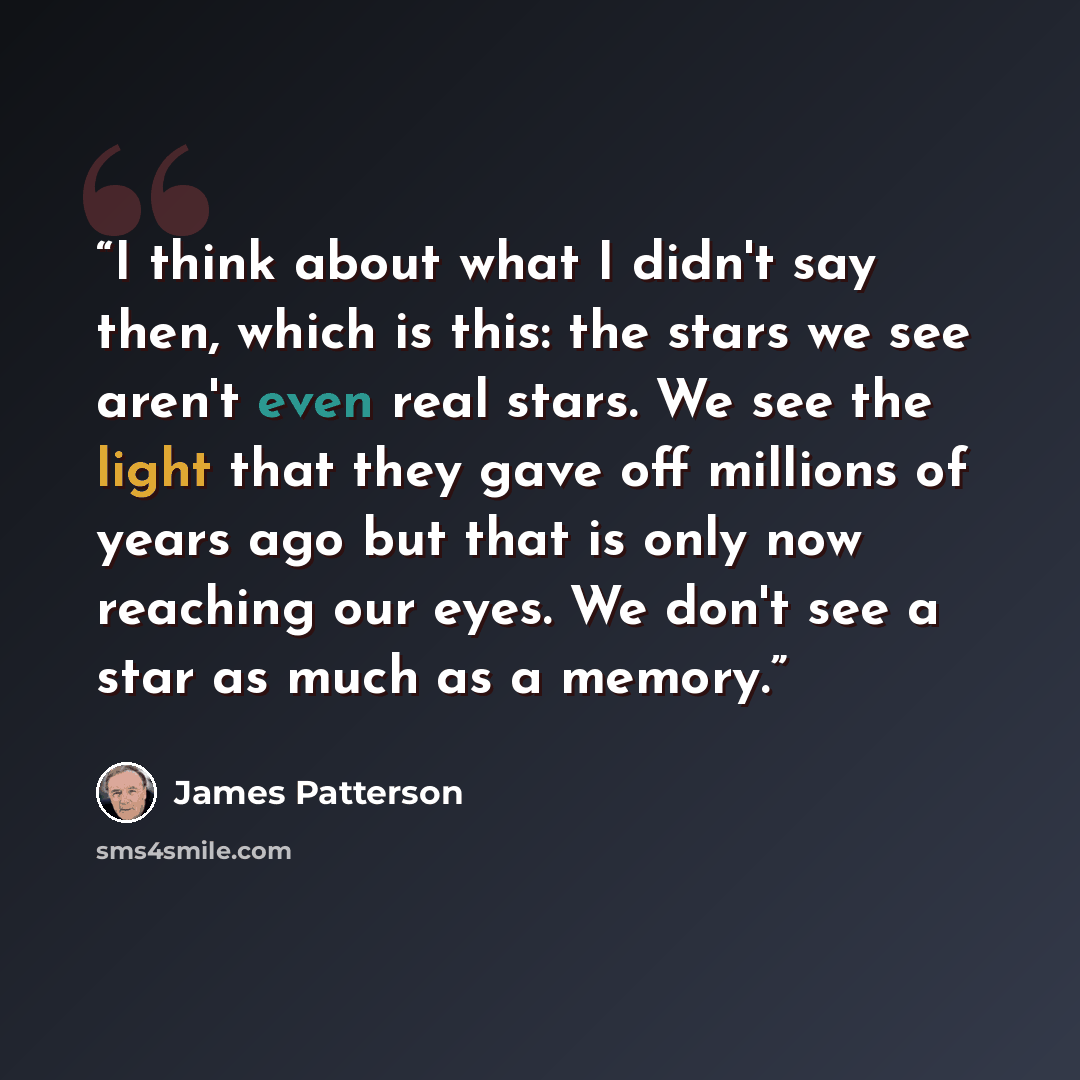 “I think about what I didn't say then, which is this: the stars we see aren't even real stars. We see the light that they gave off millions of years ago but that is only now reaching our eyes. We don't see a star as much as a memory.” quote by James Patterson