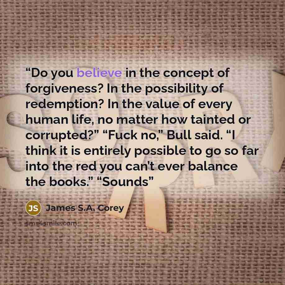 “Do you believe in the concept of forgiveness? In the possibility of redemption? In the value of every human life, no matter how tainted or corrupted?” “Fuck no,” Bull said. “I think it is entirely possible to go so far into the red you can’t ever balance the books.” “Sounds” quote by James S.A. Corey