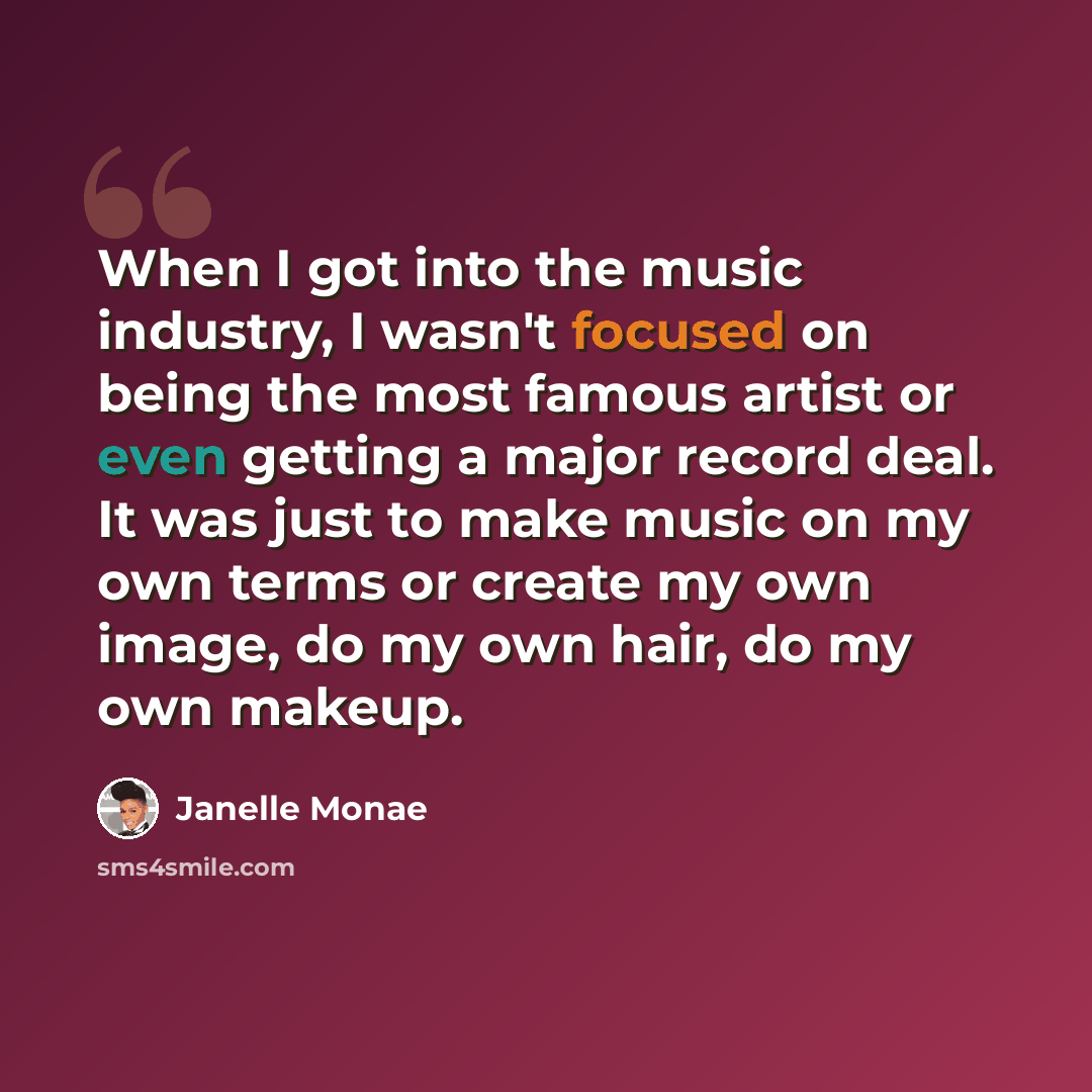“When I got into the music industry, I wasn't focused on being the most famous artist or even getting a major record deal. It was just to make music on my own terms or create my own image, do my own hair, do my own makeup.” quote by Janelle Monae