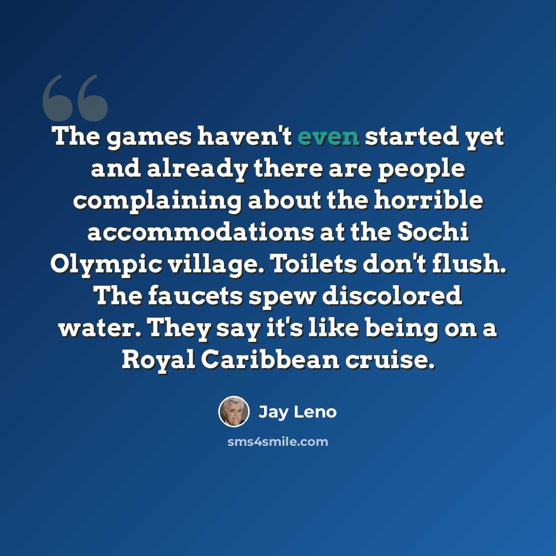 “The games haven't even started yet and already there are people complaining about the horrible accommodations at the Sochi Olympic village. Toilets don't flush. The faucets spew discolored water. They say it's like being on a Royal Caribbean cruise.” quote by Jay Leno