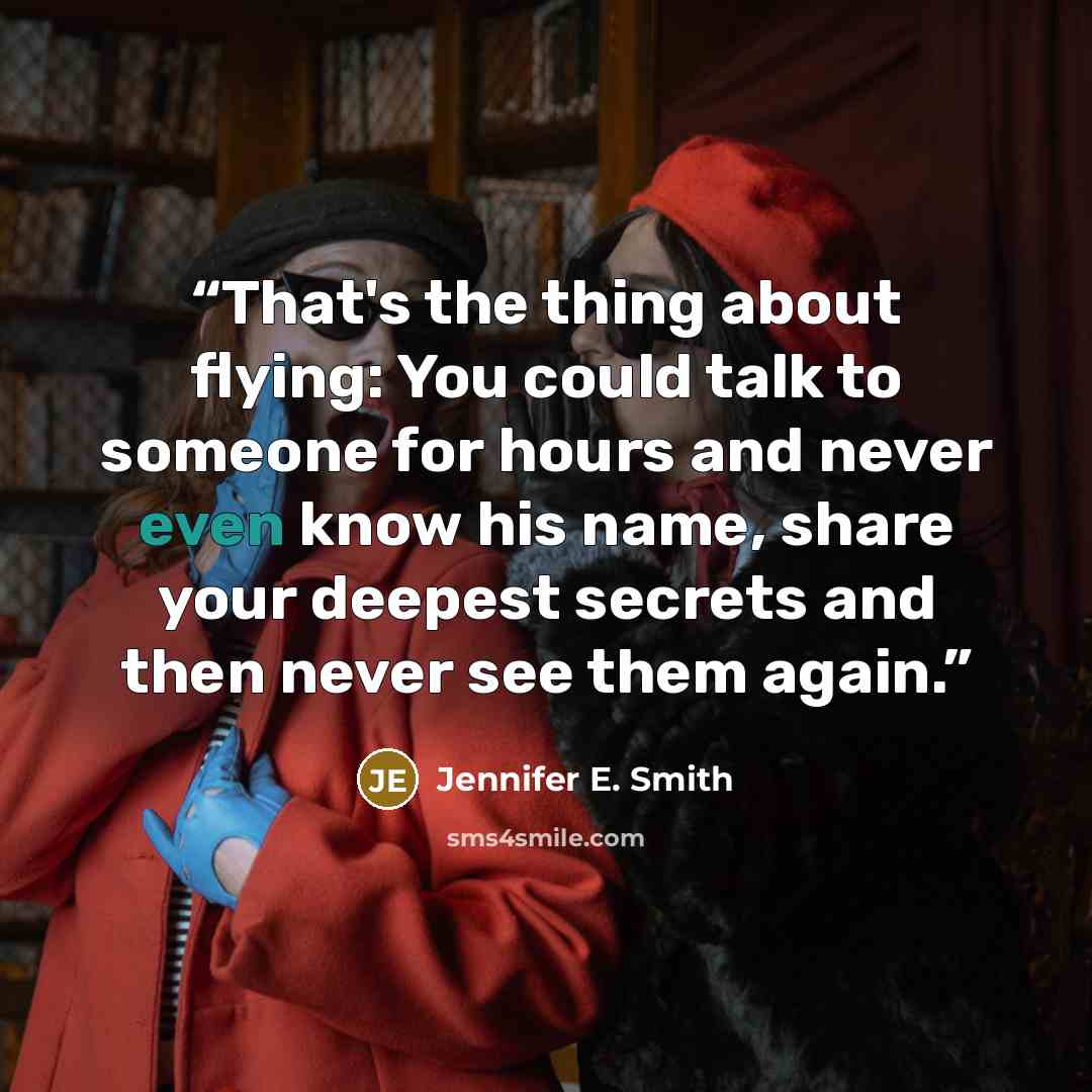 “That's the thing about flying: You could talk to someone for hours and never even know his name, share your deepest secrets and then never see them again.” quote by Jennifer E. Smith