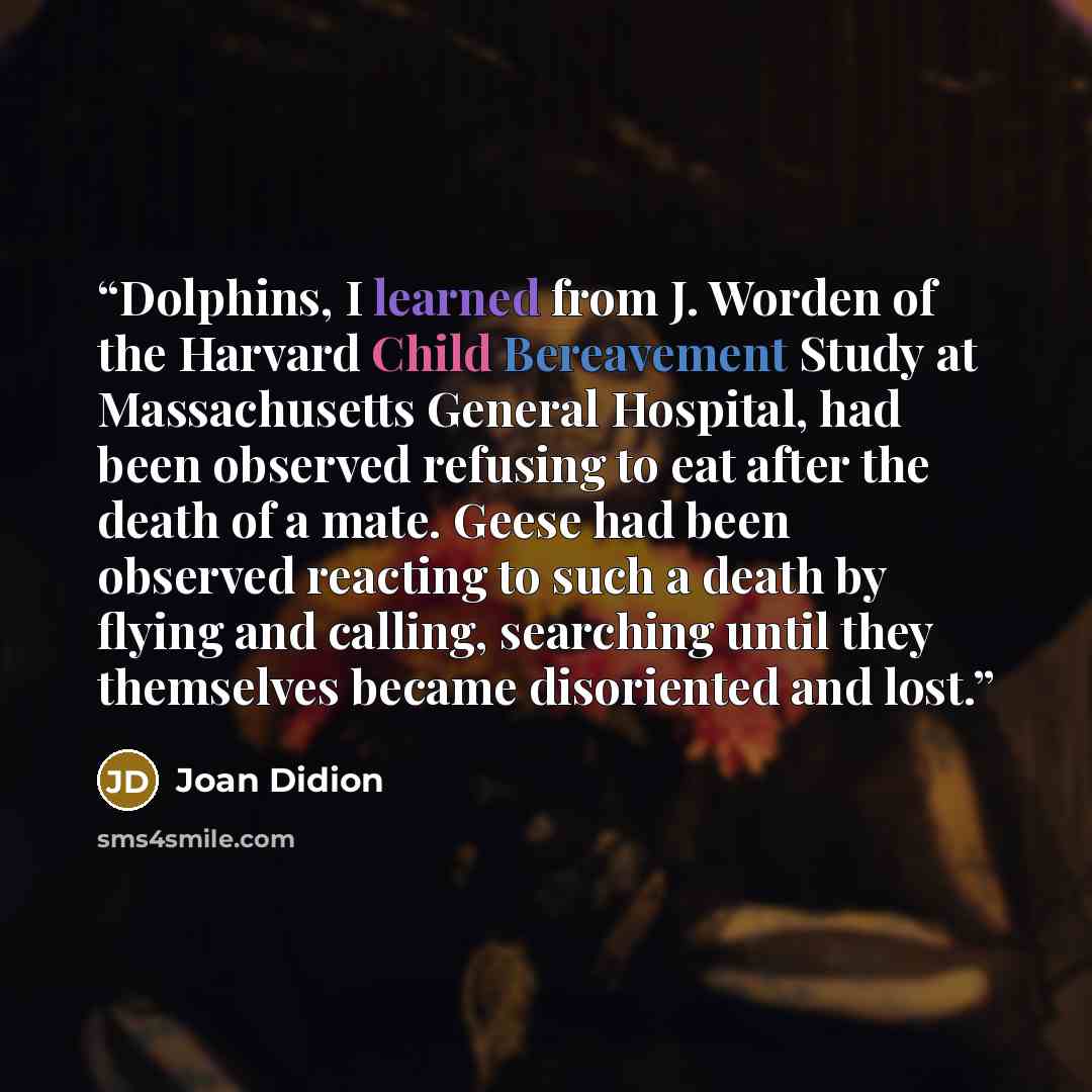 “Dolphins, I learned from J. Worden of the Harvard Child Bereavement Study at Massachusetts General Hospital, had been observed refusing to eat after the death of a mate. Geese had been observed reacting to such a death by flying and calling, searching until they themselves became disoriented and…” quote by Joan Didion