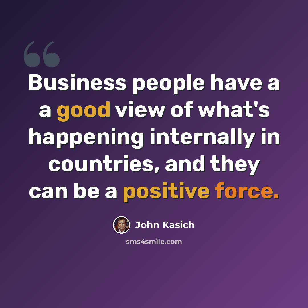 “Business people have a a good view of what's happening internally in countries, and they can be a positive force.” quote by John Kasich