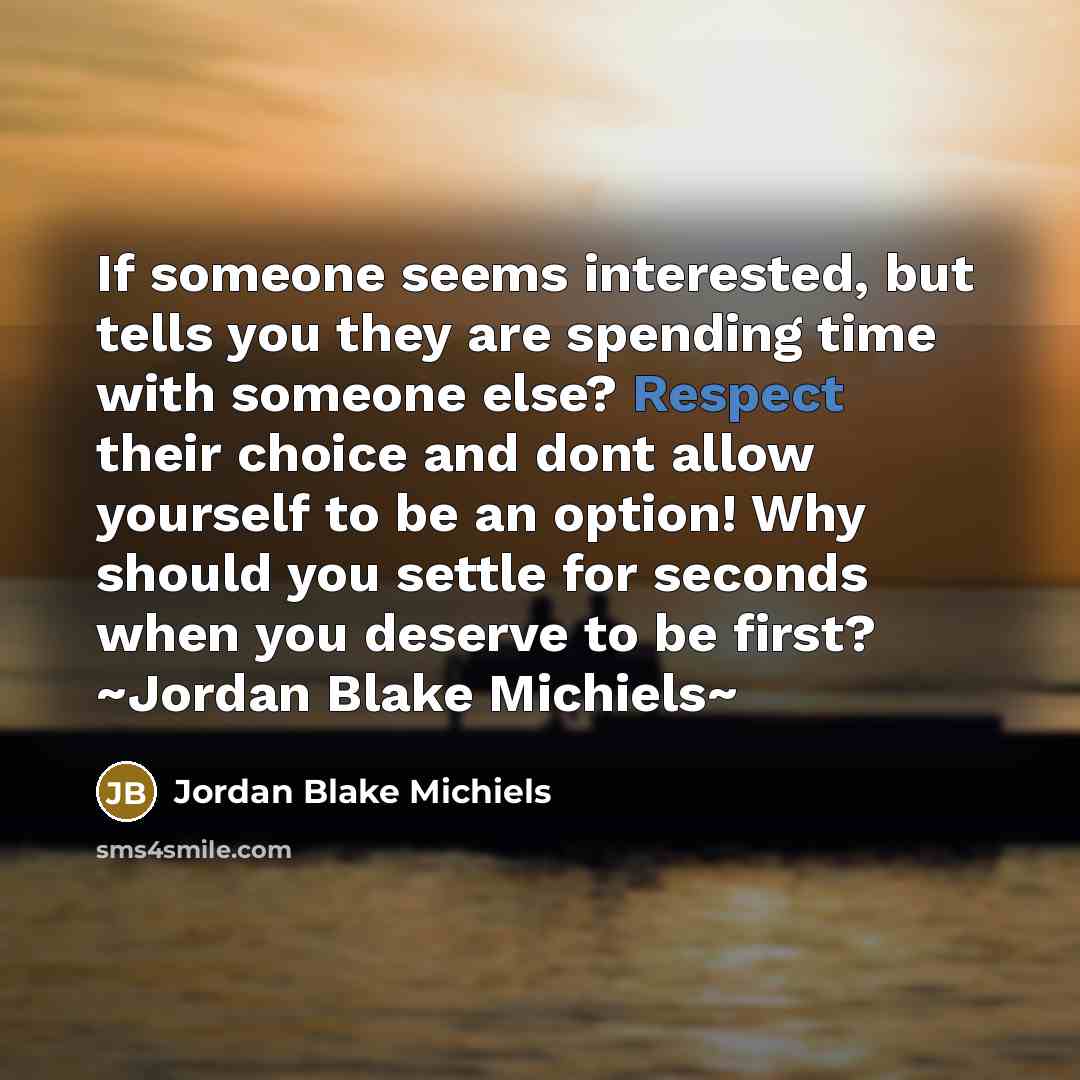 “If someone seems interested, but tells you they are spending time with someone else? Respect their choice and dont allow yourself to be an option! Why should you settle for seconds when you deserve to be first? ~Jordan Blake Michiels~” quote by Jordan Blake Michiels