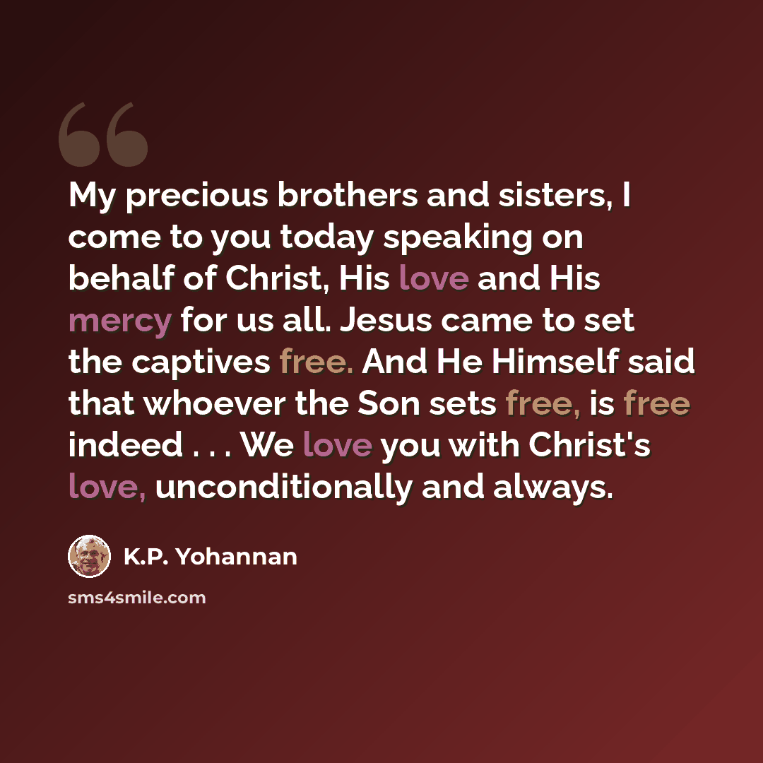 “My precious brothers and sisters, I come to you today speaking on behalf of Christ, His love and His mercy for us all. Jesus came to set the captives free. And He Himself said that whoever the Son sets free, is free indeed . . . We love you with Christ's love, unconditionally and always.” quote by K.P. Yohannan