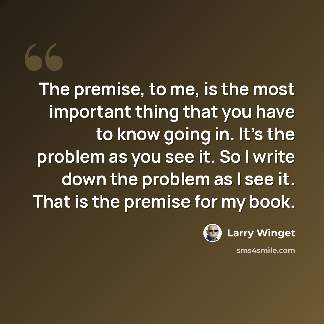 “The premise, to me, is the most important thing that you have to know going in. It's the problem as you see it. So I write down the problem as I see it. That is the premise for my book.” quote by Larry Winget