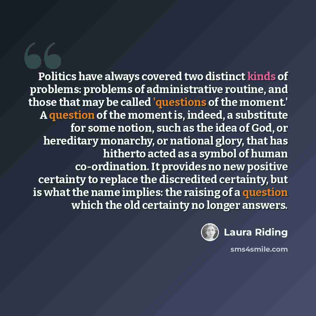 “Politics have always covered two distinct kinds of problems: problems of administrative routine, and those that may be called 'questions of the moment.' A question of the moment is, indeed, a substitute for some notion, such as the idea of God, or hereditary monarchy, or national glory, that has…” quote by Laura Riding