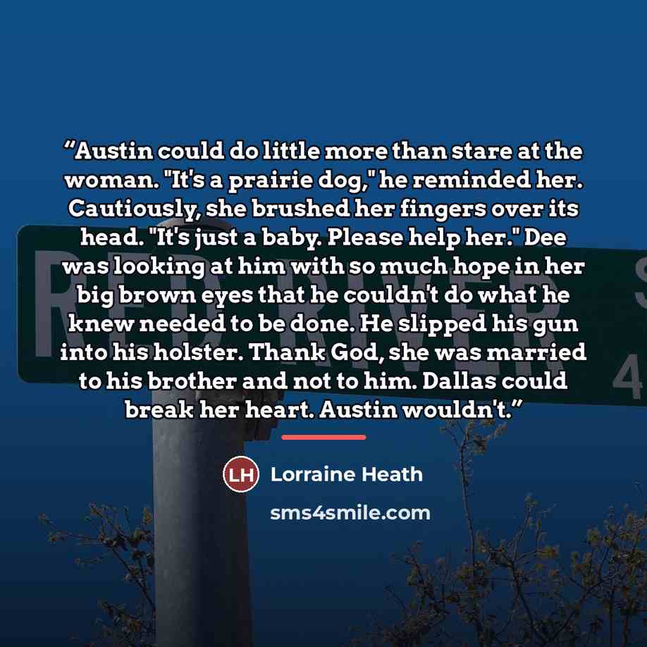 “Austin could do little more than stare at the woman. "It's a prairie dog," he reminded her. Cautiously, she brushed her fingers over its head. "It's just a baby. Please help her." Dee was looking at him with so much hope in her big brown eyes that he couldn't do what he knew needed to be done. He…” quote by Lorraine Heath