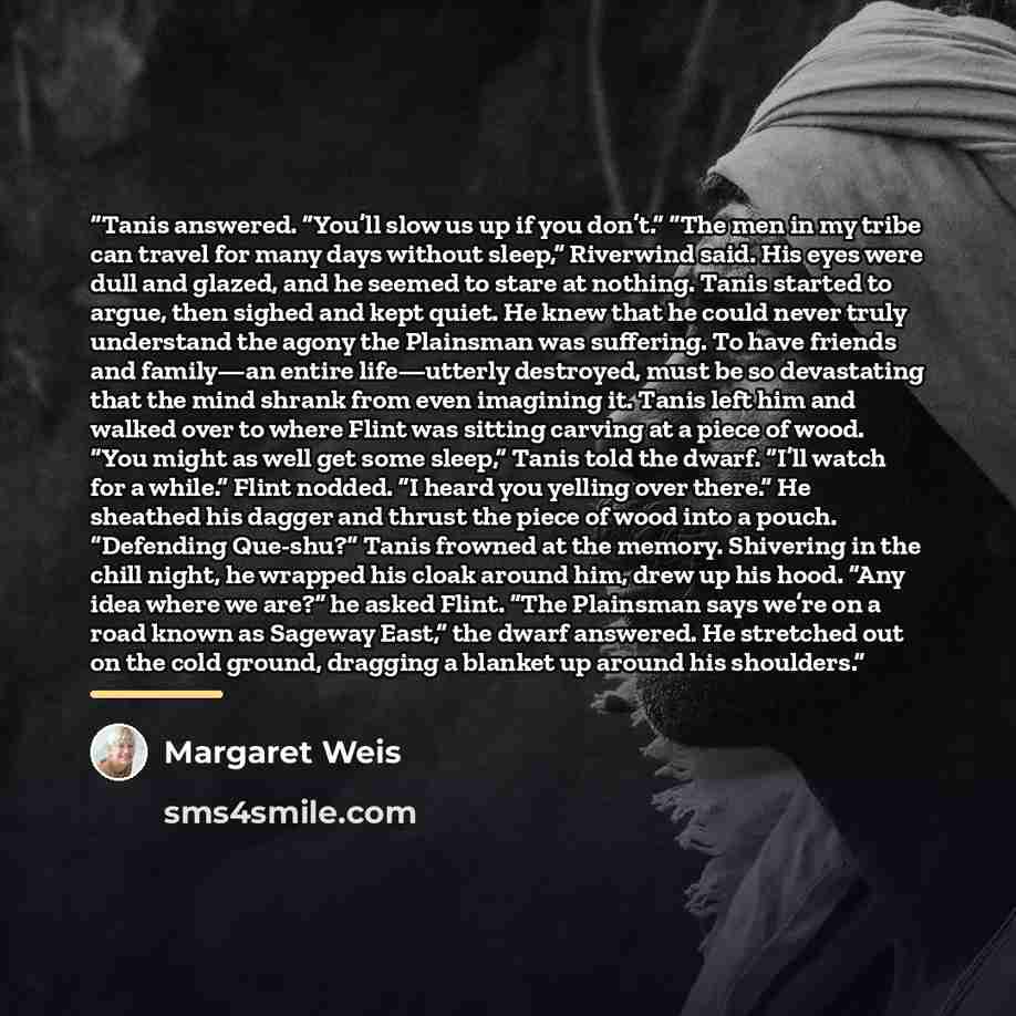 “Tanis answered. “You’ll slow us up if you don’t.” “The men in my tribe can travel for many days without sleep,” Riverwind said. His eyes were dull and glazed, and he seemed to stare at nothing. Tanis started to argue, then sighed and kept quiet. He knew that he could never truly understand the…” quote by Margaret Weis