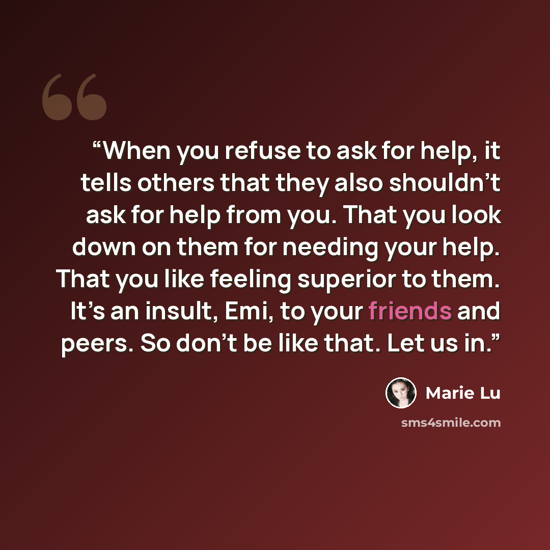 “When you refuse to ask for help, it tells others that they also shouldn’t ask for help from you. That you look down on them for needing your help. That you like feeling superior to them. It’s an insult, Emi, to your friends and peers. So don’t be like that. Let us in.” quote by Marie Lu