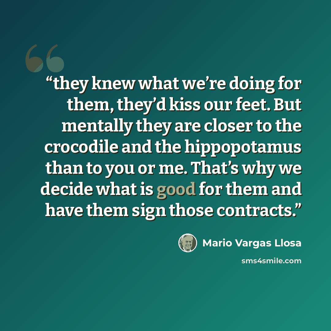 “they knew what we’re doing for them, they’d kiss our feet. But mentally they are closer to the crocodile and the hippopotamus than to you or me. That’s why we decide what is good for them and have them sign those contracts.” quote by Mario Vargas Llosa