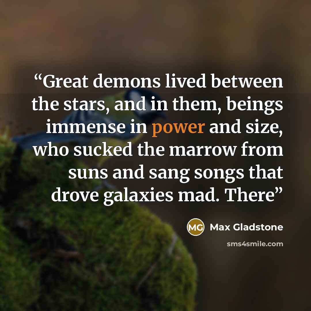 “Great demons lived between the stars, and in them, beings immense in power and size, who sucked the marrow from suns and sang songs that drove galaxies mad. There” quote by Max Gladstone