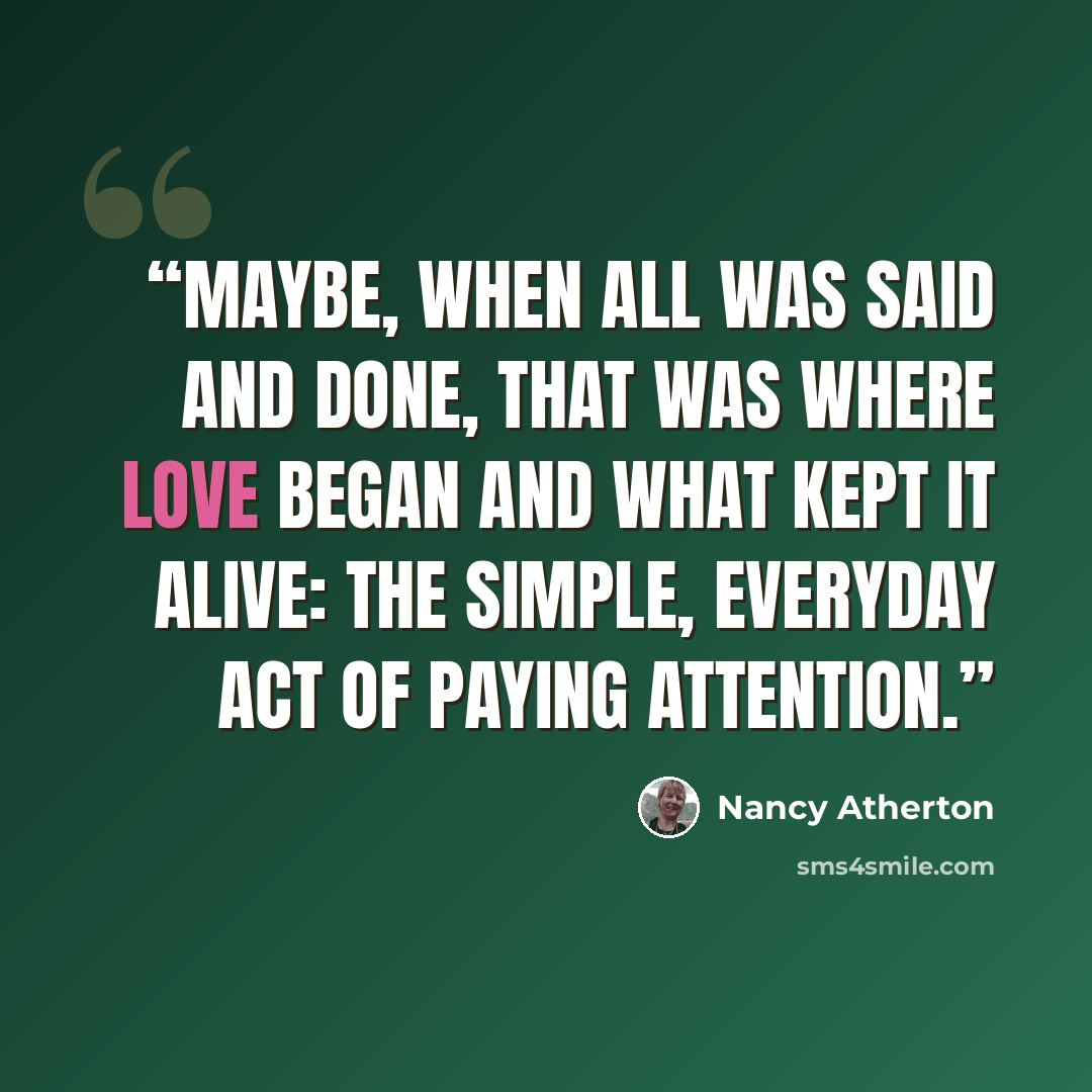“Maybe, when all was said and done, that was where love began and what kept it alive: the simple, everyday act of paying attention.” quote by Nancy Atherton