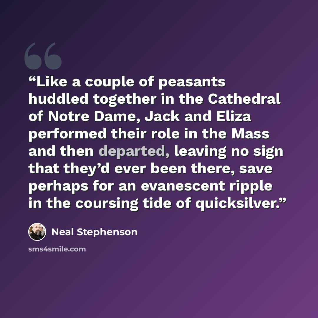 “Like a couple of peasants huddled together in the Cathedral of Notre Dame, Jack and Eliza performed their role in the Mass and then departed, leaving no sign that they’d ever been there, save perhaps for an evanescent ripple in the coursing tide of quicksilver.” quote by Neal Stephenson