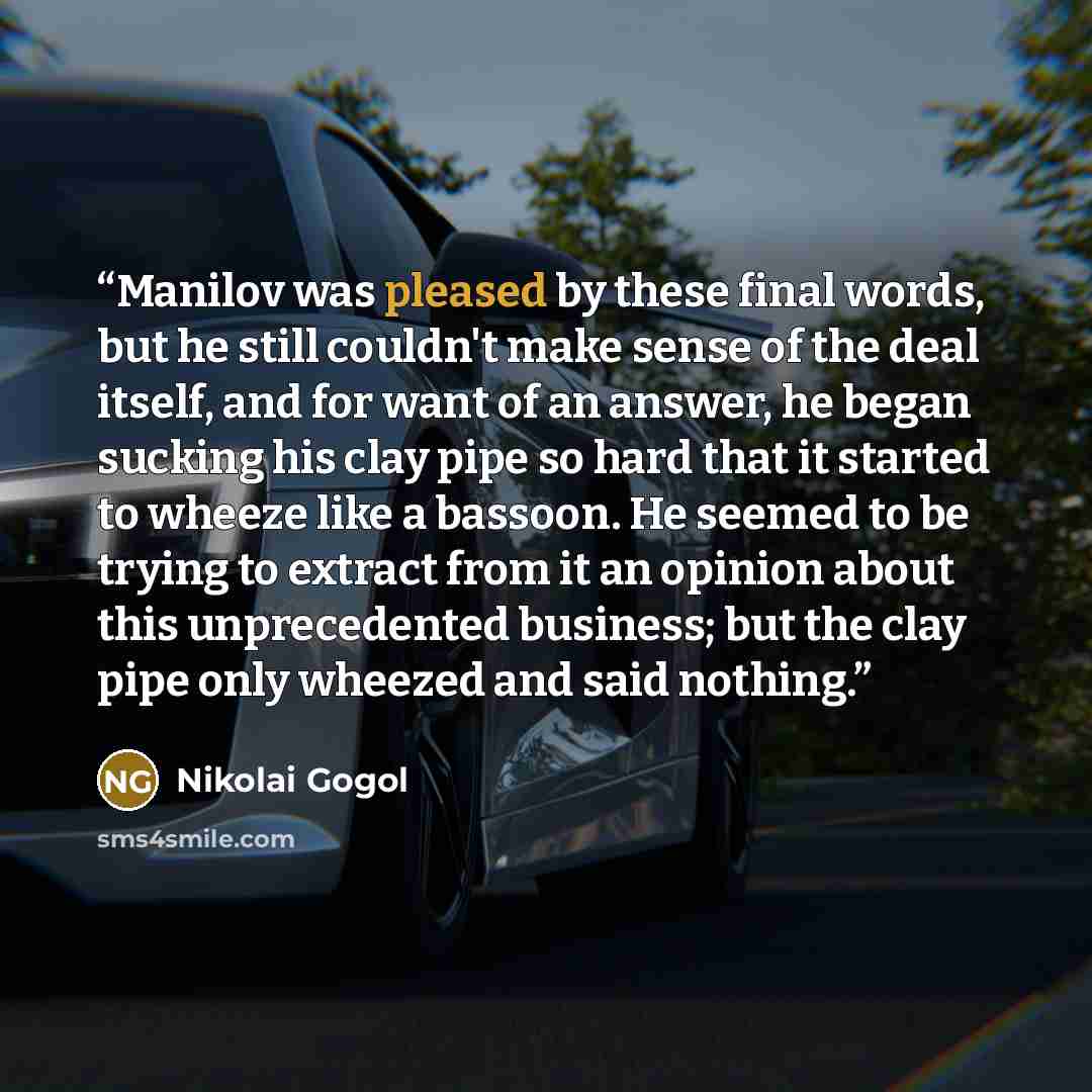 “Manilov was pleased by these final words, but he still couldn't make sense of the deal itself, and for want of an answer, he began sucking his clay pipe so hard that it started to wheeze like a bassoon. He seemed to be trying to extract from it an opinion about this unprecedented business; but the…” quote by Nikolai Gogol