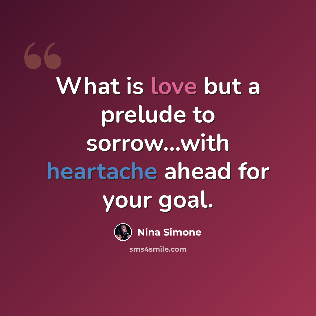 “What is love but a prelude to sorrow...with heartache ahead for your goal.” quote by Nina Simone