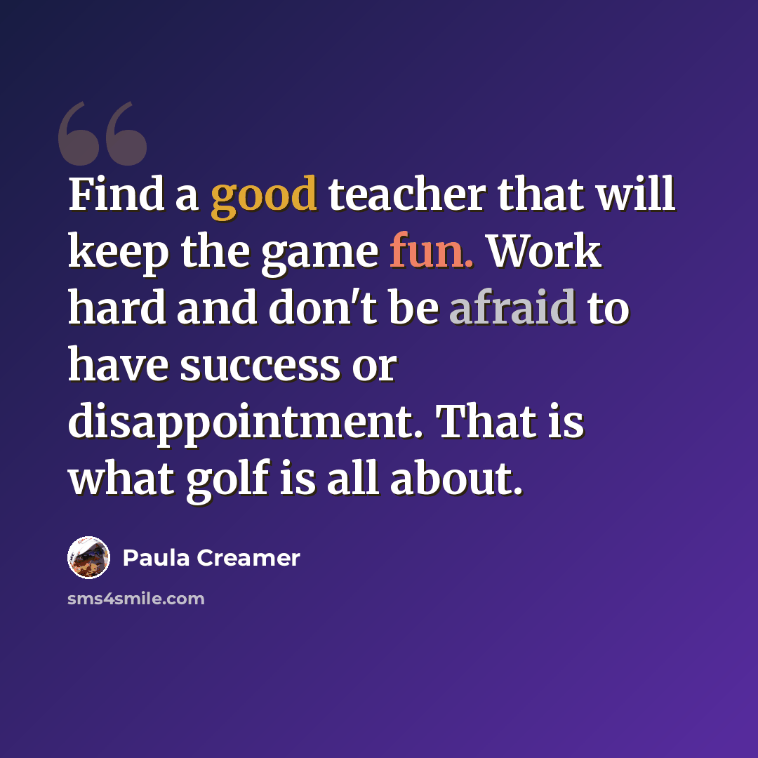 “Find a good teacher that will keep the game fun. Work hard and don't be afraid to have success or disappointment. That is what golf is all about.” quote by Paula Creamer