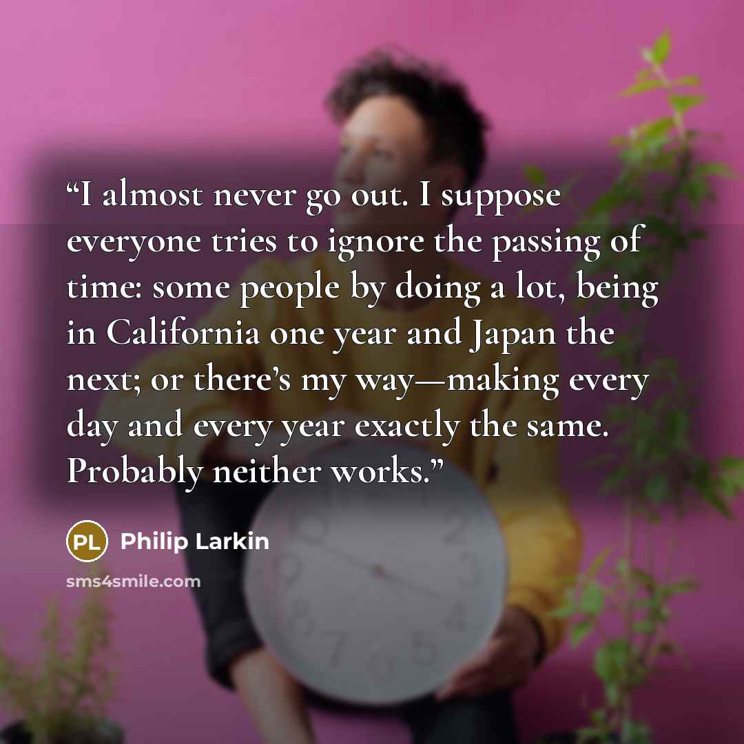 “I almost never go out. I suppose everyone tries to ignore the passing of time: some people by doing a lot, being in California one year and Japan the next; or there’s my way—making every day and every year exactly the same. Probably neither works.” quote by Philip Larkin