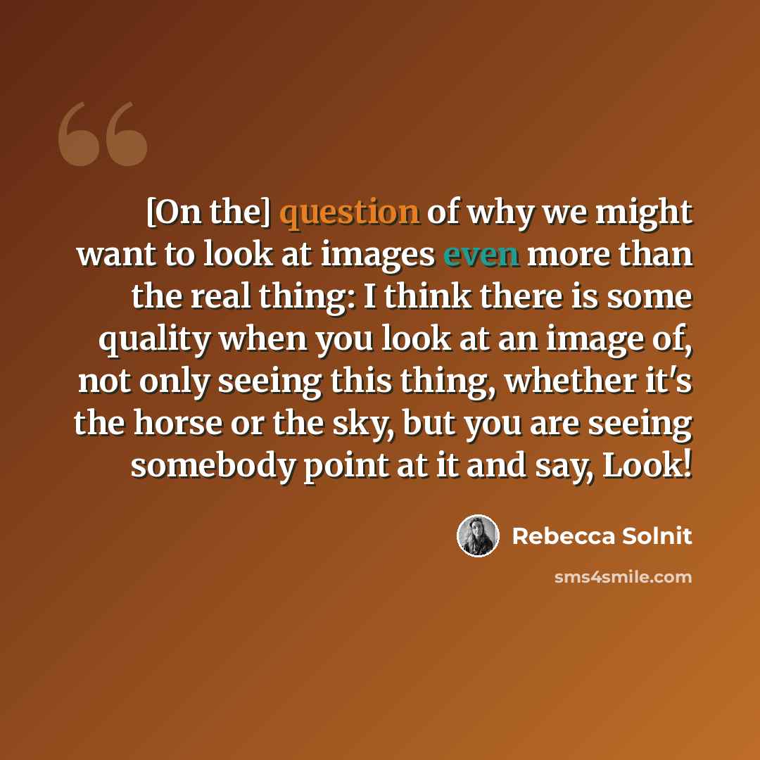 “[On the] question of why we might want to look at images even more than the real thing: I think there is some quality when you look at an image of, not only seeing this thing, whether it's the horse or the sky, but you are seeing somebody point at it and say, Look!” quote by Rebecca Solnit